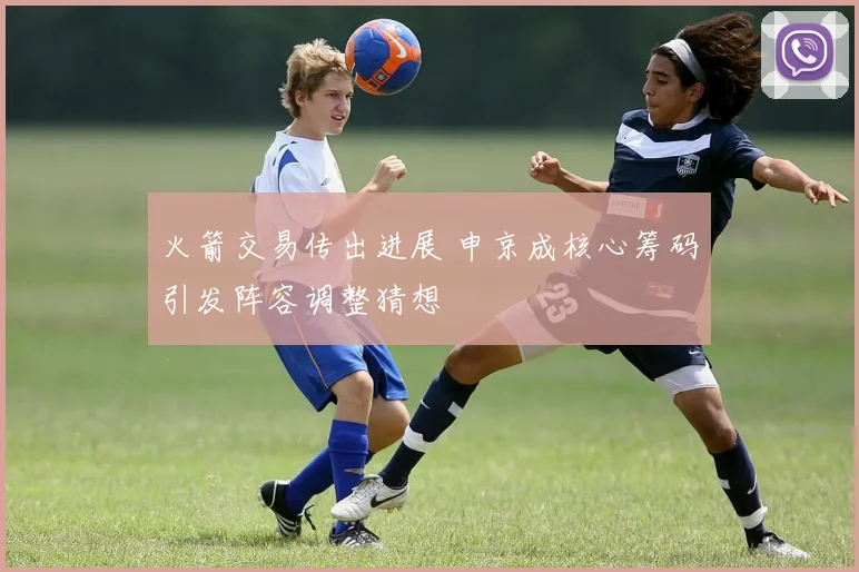 火箭交易传出进展 申京成核心筹码引发阵容调整猜想