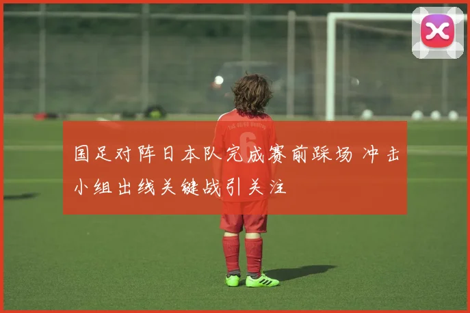 国足对阵日本队完成赛前踩场 冲击小组出线关键战引关注