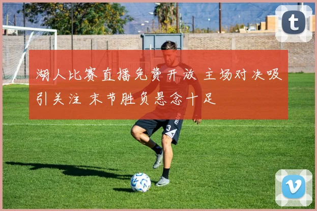 湖人比赛直播免费开放 主场对决吸引关注 末节胜负悬念十足